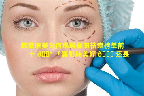 韩蔻医美为何稳居襄阳祛痣榜单前十 🐺 「襄阳韩美好 🍁 还是韩蔻好」